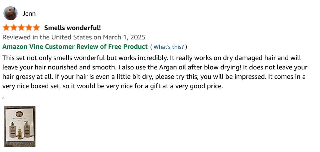 Amazon review by Jenn, 5 stars, Amazon Vine Customer Review of Free Product, March 1 2025 — “Smells wonderful!”: This set not only smells wonderful but works incredibly. It really works on dry damaged hair and will leave your hair nourished and smooth. I also use the Argan oil after blow drying! It does not leave your hair greasy at all. If your hair is even a little bit dry, please try this, you will be impressed. It comes in a very nice boxed set, so it would be very nice for a gift at a very good price. Includes a customer photo.