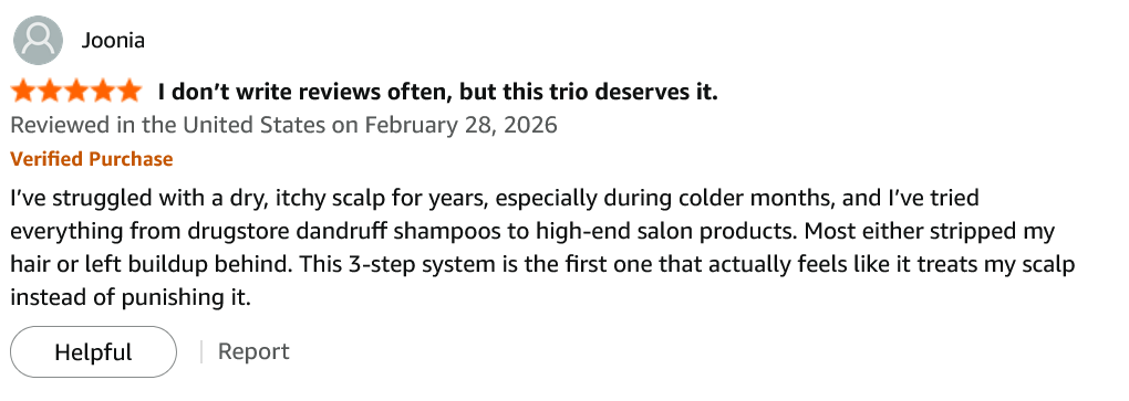 Amazon review by Joonia, 5 stars, Verified Purchase, February 28 2026 — “I don't write reviews often, but this trio deserves it.”: I've struggled with a dry, itchy scalp for years, especially during colder months, and I've tried everything from drugstore dandruff shampoos to high-end salon products. Most either stripped my hair or left buildup behind. This 3-step system is the first one that actually feels like it treats my scalp instead of punishing it.